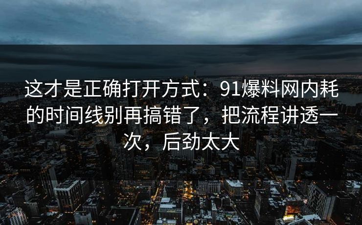 这才是正确打开方式:91爆料网内耗的时间线别再搞错了,把流程讲透一次,后劲太大 这才是正确打开方式:91爆料网内耗的时间线别再搞错了,把流程讲透一次,后劲太大