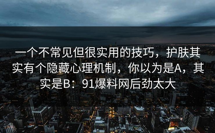 一个不常见但很实用的技巧,护肤其实有个隐藏心理机制,你以为是A,其实是B:91爆料网后劲太大 一个不常见但很实用的技巧,护肤其实有个隐藏心理机制,你以为是A,其实是B:91爆料网后劲太大