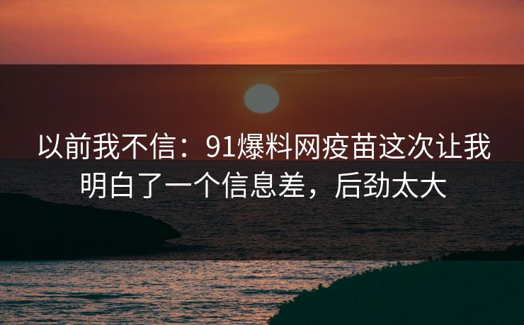 以前我不信：91爆料网疫苗这次让我明白了一个信息差，后劲太大