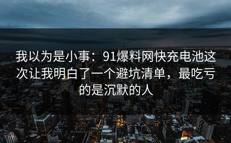 我以为是小事:91爆料网快充电池这次让我明白了一个避坑清单,最吃亏的是沉默的人 我以为是小事:91爆料网快充电池这次让我明白了一个避坑清单,最吃亏的是沉默的人