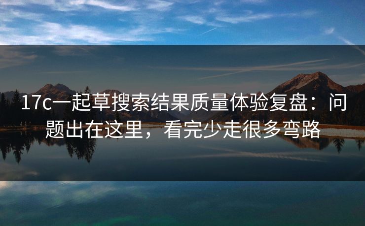 17c一起草搜索结果质量体验复盘：问题出在这里，看完少走很多弯路